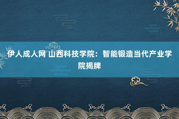 伊人成人网 山西科技学院：智能锻造当代产业学院揭牌