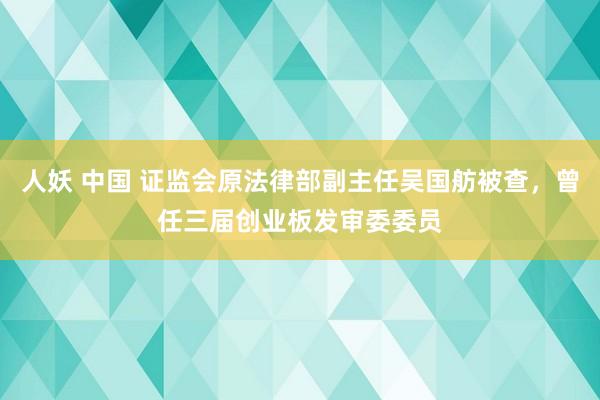 人妖 中国 证监会原法律部副主任吴国舫被查，曾任三届创业板发审委委员