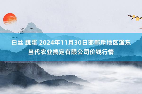 白丝 跳蛋 2024年11月30日邯郸斥地区滏东当代农业搞定有限公司价钱行情