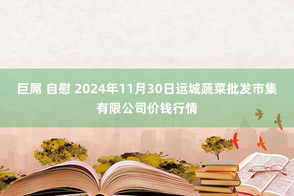 巨屌 自慰 2024年11月30日运城蔬菜批发市集有限公司价钱行情