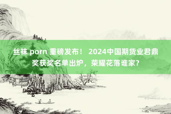 丝袜 porn 重磅发布！ 2024中国期货业君鼎奖获奖名单出炉，荣耀花落谁家？