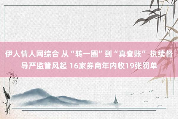 伊人情人网综合 从“转一圈”到“真查账” 执续督导严监管风起 16家券商年内收19张罚单