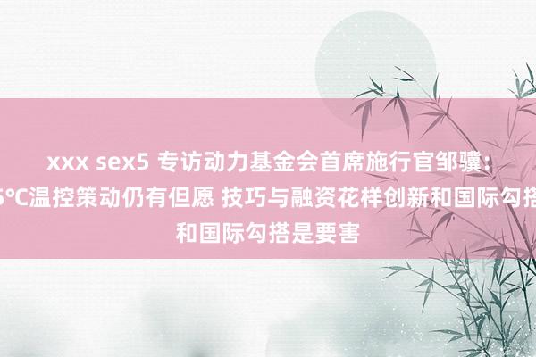 xxx sex5 专访动力基金会首席施行官邹骥：收尾1.5℃温控策动仍有但愿 技巧与融资花样创新和国际勾搭是要害