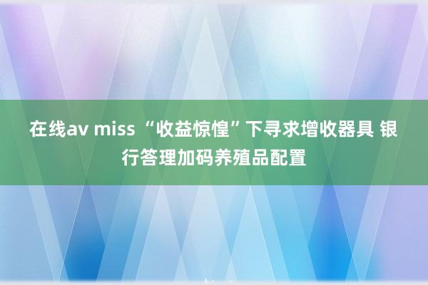 在线av miss “收益惊惶”下寻求增收器具 银行答理加码养殖品配置