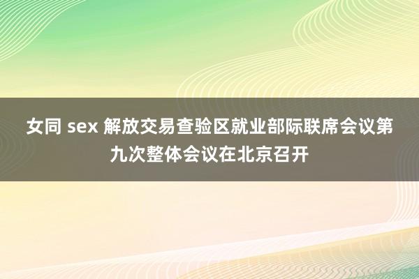 女同 sex 解放交易查验区就业部际联席会议第九次整体会议在北京召开