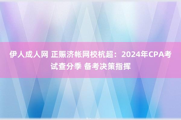 伊人成人网 正赈济帐网校杭超：2024年CPA考试查分季 备考决策指挥