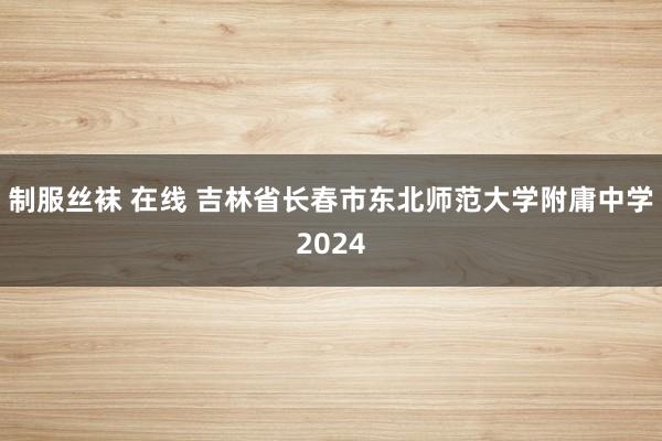 制服丝袜 在线 吉林省长春市东北师范大学附庸中学2024