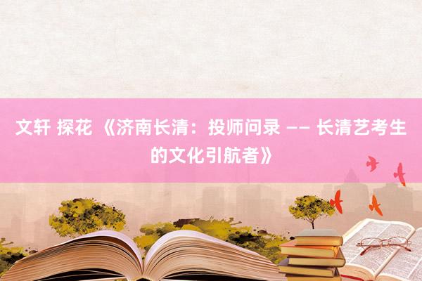 文轩 探花 《济南长清：投师问录 —— 长清艺考生的文化引航者》