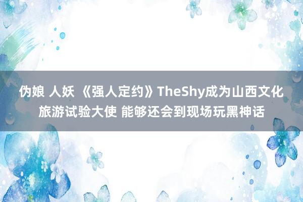 伪娘 人妖 《强人定约》TheShy成为山西文化旅游试验大使 能够还会到现场玩黑神话