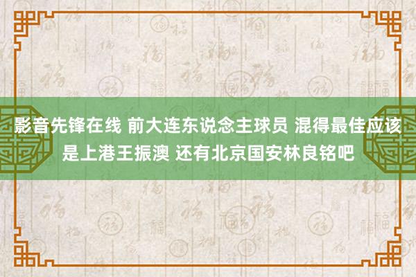 影音先锋在线 前大连东说念主球员 混得最佳应该是上港王振澳 还有北京国安林良铭吧