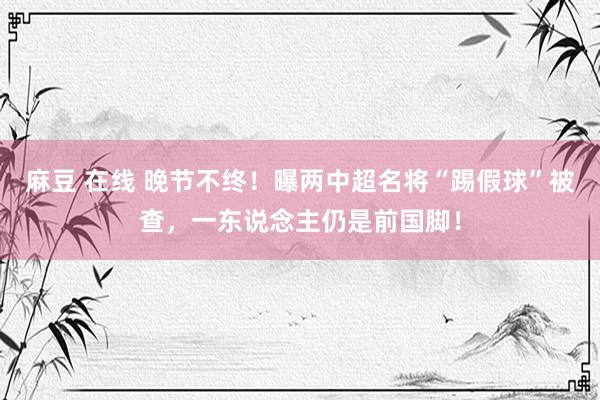 麻豆 在线 晚节不终！曝两中超名将“踢假球”被查，一东说念主仍是前国脚！