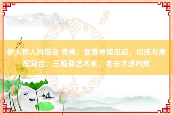 伊人情人网综合 曹禺：爱妻寻短见后，圮绝与原配复合，三婚娶艺术家，老去才感内疚