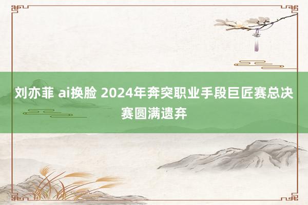 刘亦菲 ai换脸 2024年奔突职业手段巨匠赛总决赛圆满遗弃