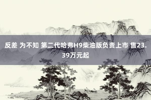 反差 为不知 第二代哈弗H9柴油版负责上市 售23.39万元起