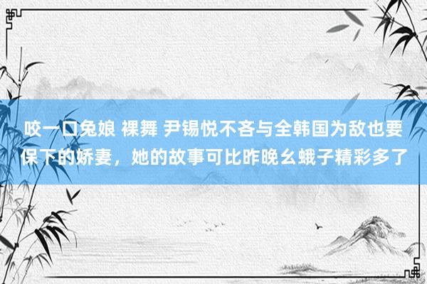 咬一口兔娘 裸舞 尹锡悦不吝与全韩国为敌也要保下的娇妻，她的故事可比昨晚幺蛾子精彩多了