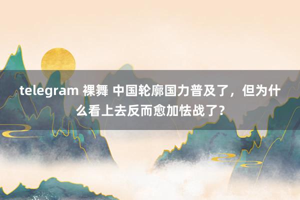 telegram 裸舞 中国轮廓国力普及了，但为什么看上去反而愈加怯战了？