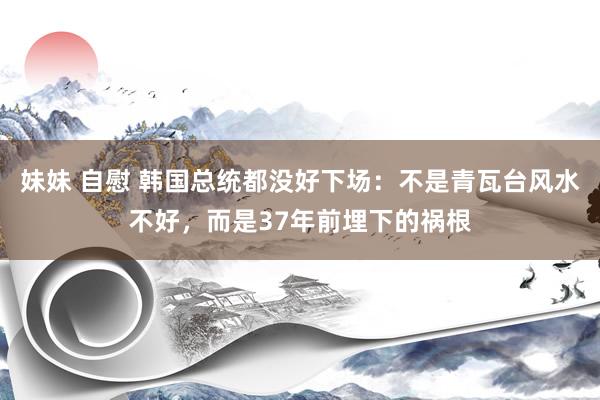 妹妹 自慰 韩国总统都没好下场：不是青瓦台风水不好，而是37年前埋下的祸根