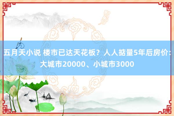 五月天小说 楼市已达天花板？人人掂量5年后房价：大城市20000、小城市3000