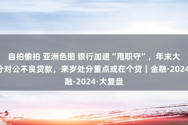 自拍偷拍 亚洲色图 银行加速“甩职守”，年末大范围处分对公不良贷款，来岁处分重点或在个贷｜金融·2024·大复盘