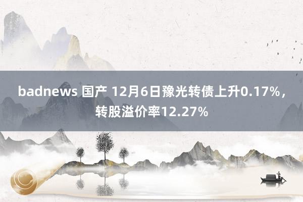 badnews 国产 12月6日豫光转债上升0.17%，转股溢价率12.27%