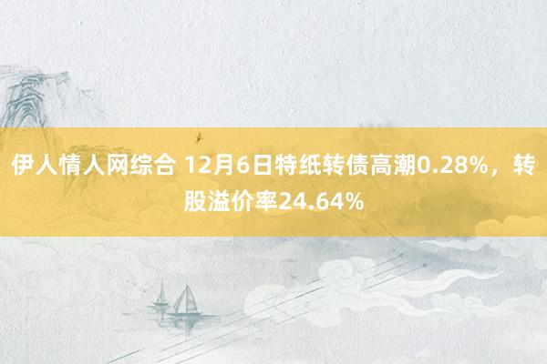 伊人情人网综合 12月6日特纸转债高潮0.28%，转股溢价率24.64%