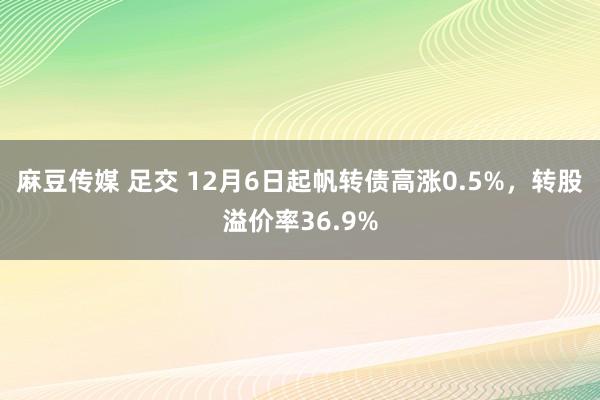 麻豆传媒 足交 12月6日起帆转债高涨0.5%，转股溢价率36.9%