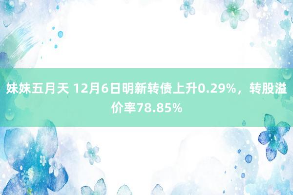 妹妹五月天 12月6日明新转债上升0.29%，转股溢价率78.85%