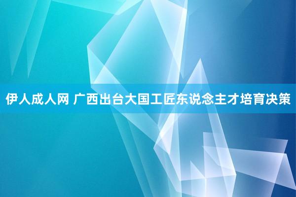 伊人成人网 广西出台大国工匠东说念主才培育决策