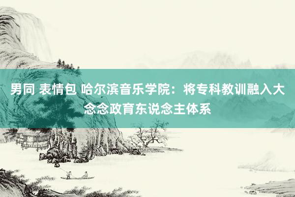 男同 表情包 哈尔滨音乐学院：将专科教训融入大念念政育东说念主体系