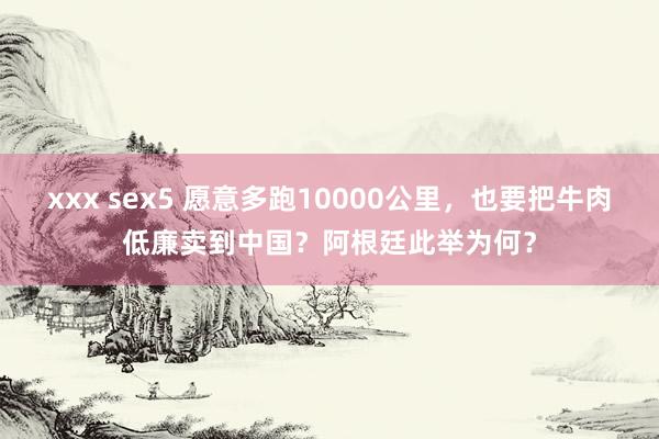 xxx sex5 愿意多跑10000公里，也要把牛肉低廉卖到中国？阿根廷此举为何？