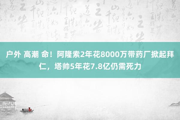 户外 高潮 命！阿隆索2年花8000万带药厂掀起拜仁，塔帅5年花7.8亿仍需死力