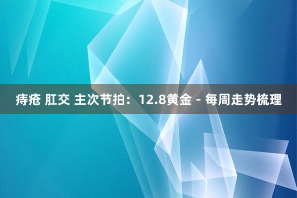 痔疮 肛交 主次节拍：12.8黄金 - 每周走势梳理