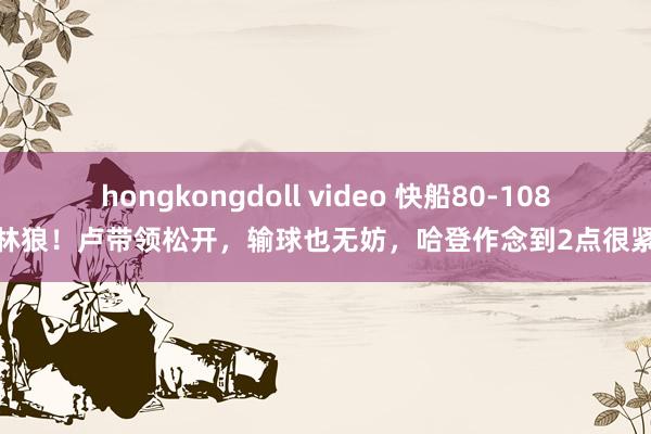 hongkongdoll video 快船80-108丛林狼！卢带领松开，输球也无妨，哈登作念到2点很紧迫