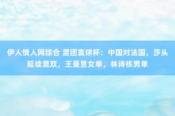 伊人情人网综合 混团寰球杯：中国对法国，莎头延续混双，王曼昱女单，林诗栋男单