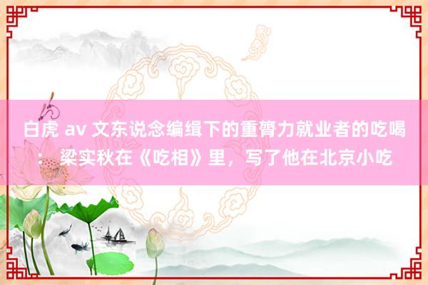 白虎 av 文东说念编缉下的重膂力就业者的吃喝： 梁实秋在《吃相》里，写了他在北京小吃