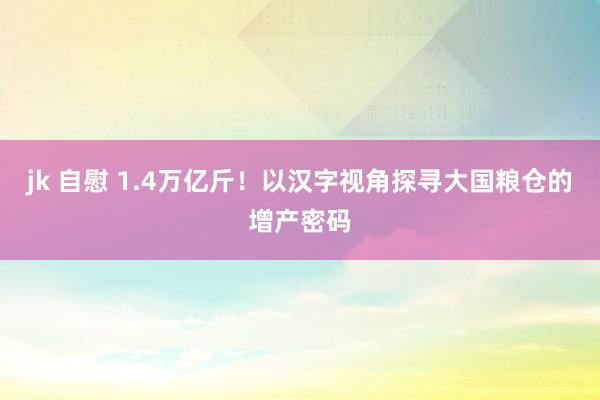 jk 自慰 1.4万亿斤！以汉字视角探寻大国粮仓的增产密码