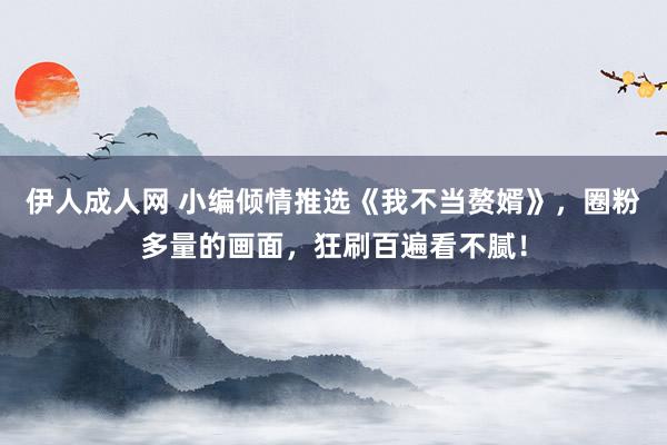 伊人成人网 小编倾情推选《我不当赘婿》，圈粉多量的画面，狂刷百遍看不腻！