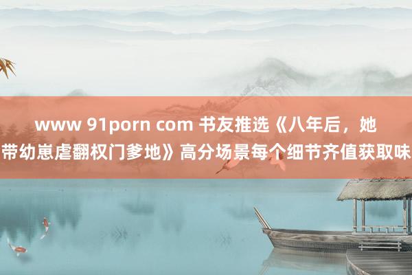 www 91porn com 书友推选《八年后，她带幼崽虐翻权门爹地》高分场景每个细节齐值获取味