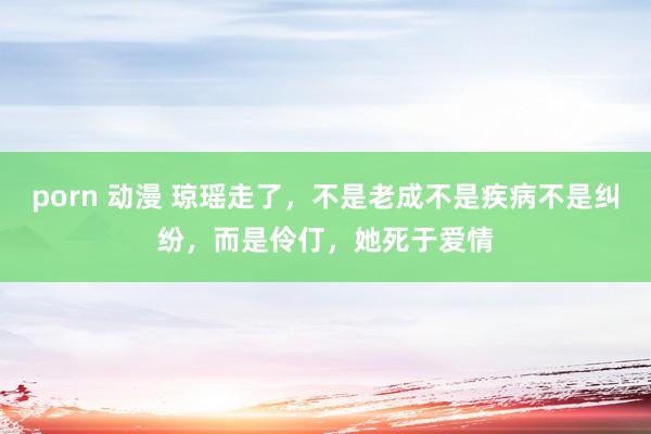 porn 动漫 琼瑶走了，不是老成不是疾病不是纠纷，而是伶仃，她死于爱情