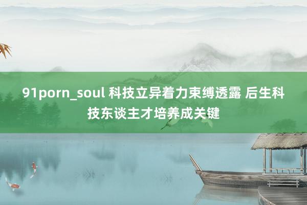 91porn_soul 科技立异着力束缚透露 后生科技东谈主才培养成关键