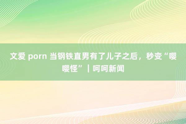 文爱 porn 当钢铁直男有了儿子之后，秒变“嘤嘤怪”｜呵呵新闻