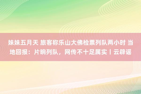 妹妹五月天 旅客称乐山大佛检票列队两小时 当地回报：片晌列队，网传不十足属实丨云辟谣