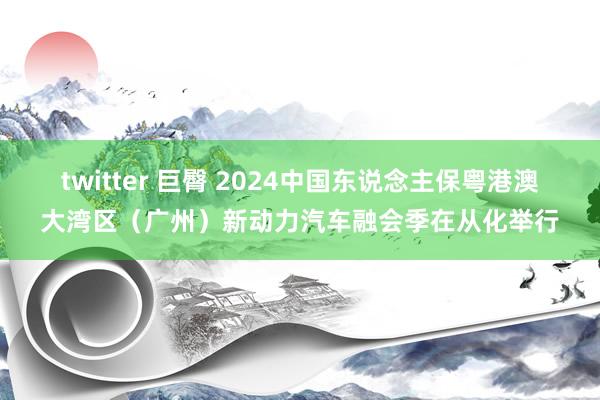 twitter 巨臀 2024中国东说念主保粤港澳大湾区（广州）新动力汽车融会季在从化举行