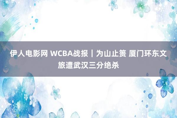 伊人电影网 WCBA战报｜为山止篑 厦门环东文旅遭武汉三分绝杀