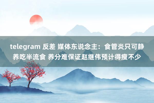 telegram 反差 媒体东说念主：食管炎只可静养吃半流食 养分难保证赵继伟预计得瘦不少