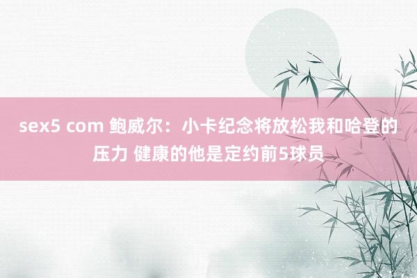 sex5 com 鲍威尔：小卡纪念将放松我和哈登的压力 健康的他是定约前5球员