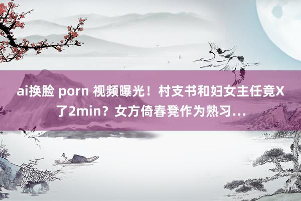 ai换脸 porn 视频曝光！村支书和妇女主任竟X了2min？女方倚春凳作为熟习…