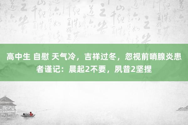 高中生 自慰 天气冷，吉祥过冬，忽视前哨腺炎患者谨记：晨起2不要，夙昔2坚捏