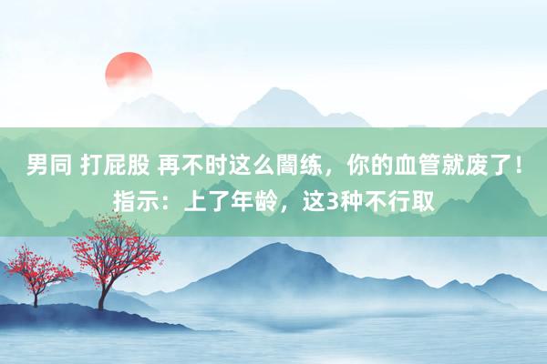 男同 打屁股 再不时这么闇练，你的血管就废了！指示：上了年龄，这3种不行取