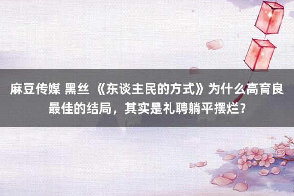 麻豆传媒 黑丝 《东谈主民的方式》为什么高育良最佳的结局，其实是礼聘躺平摆烂？